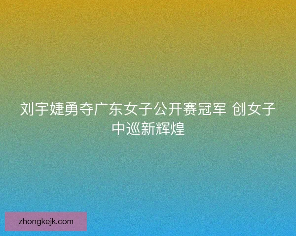 刘宇婕勇夺广东女子公开赛冠军 创女子中巡新辉煌