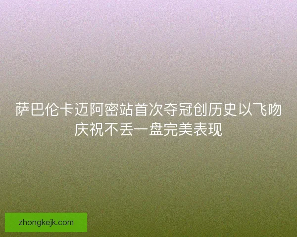 萨巴伦卡迈阿密站首次夺冠创历史以飞吻庆祝不丢一盘完美表现