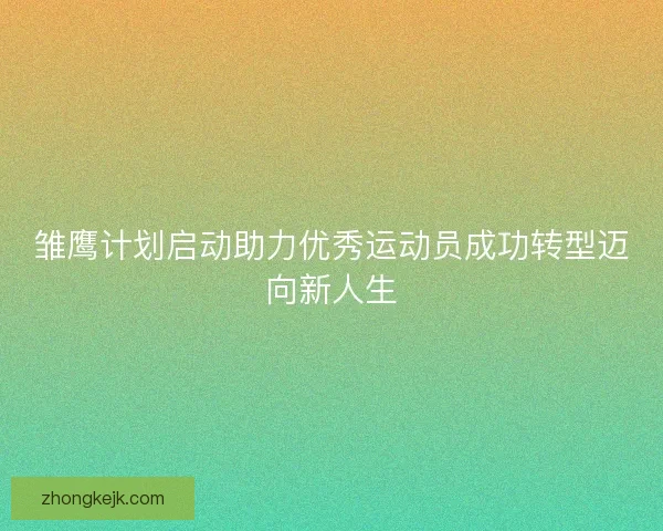 雏鹰计划启动助力优秀运动员成功转型迈向新人生