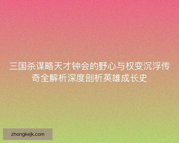 三国杀谋略天才钟会的野心与权变沉浮传奇全解析深度剖析英雄成长史