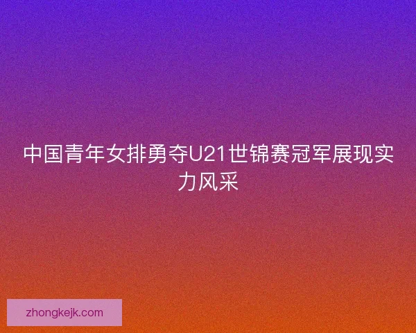 中国青年女排勇夺U21世锦赛冠军展现实力风采