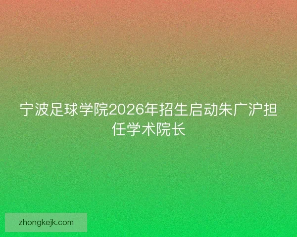 宁波足球学院2026年招生启动朱广沪担任学术院长