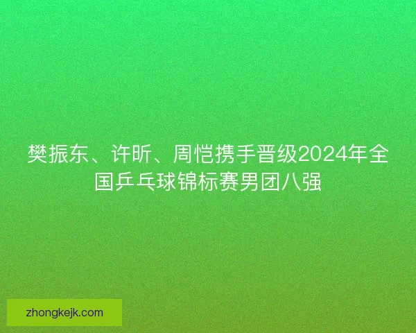 樊振东、许昕、周恺携手晋级2024年全国乒乓球锦标赛男团八强