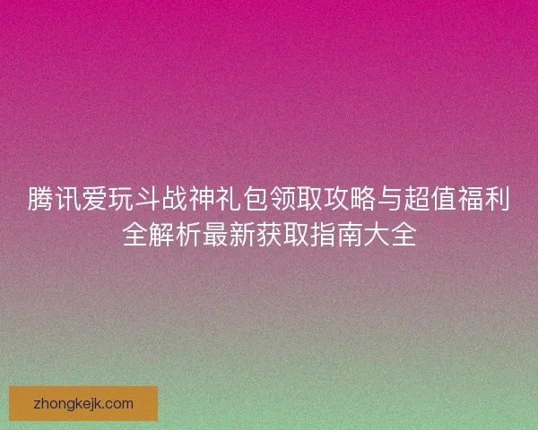 腾讯爱玩斗战神礼包领取攻略与超值福利全解析最新获取指南大全