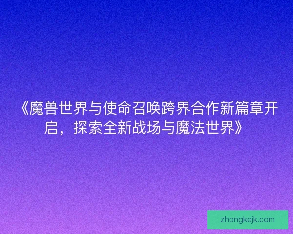 《魔兽世界与使命召唤跨界合作新篇章开启，探索全新战场与魔法世界》