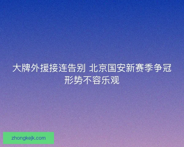大牌外援接连告别 北京国安新赛季争冠形势不容乐观