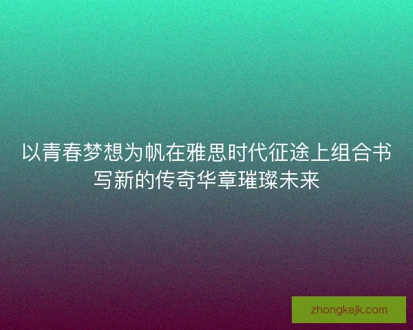 以青春梦想为帆在雅思时代征途上组合书写新的传奇华章璀璨未来