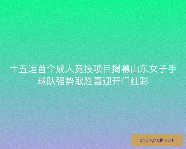 十五运首个成人竞技项目揭幕山东女子手球队强势取胜喜迎开门红彩