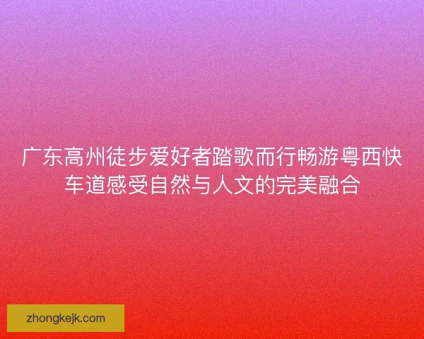 广东高州徒步爱好者踏歌而行畅游粤西快车道感受自然与人文的完美融合