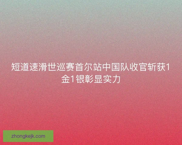 短道速滑世巡赛首尔站中国队收官斩获1金1银彰显实力