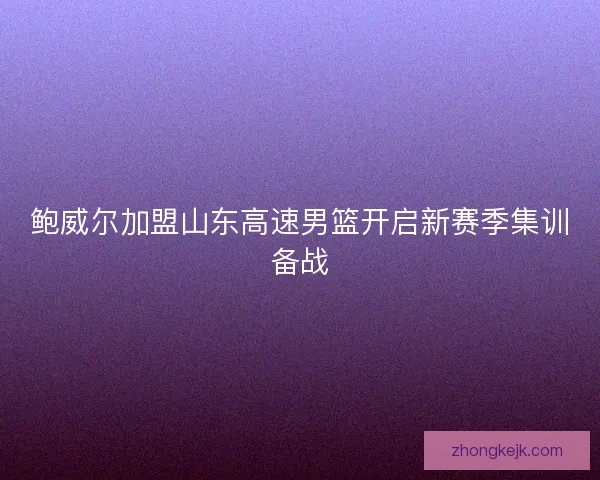 鲍威尔加盟山东高速男篮开启新赛季集训备战