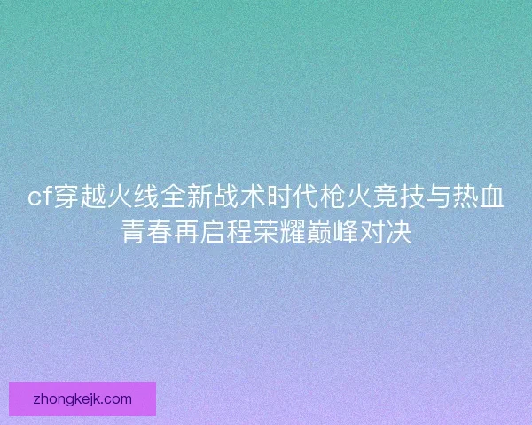 cf穿越火线全新战术时代枪火竞技与热血青春再启程荣耀巅峰对决