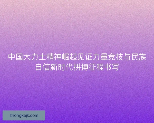 中国大力士精神崛起见证力量竞技与民族自信新时代拼搏征程书写