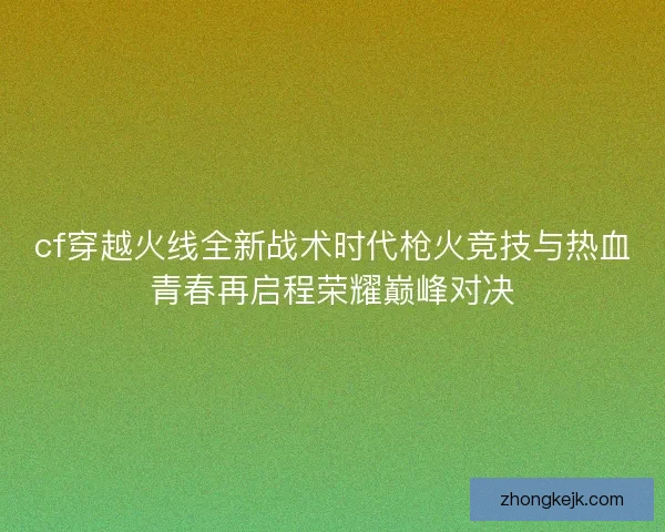 cf穿越火线全新战术时代枪火竞技与热血青春再启程荣耀巅峰对决