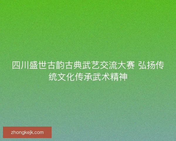 四川盛世古韵古典武艺交流大赛 弘扬传统文化传承武术精神