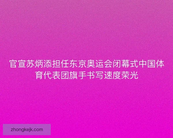 官宣苏炳添担任东京奥运会闭幕式中国体育代表团旗手书写速度荣光