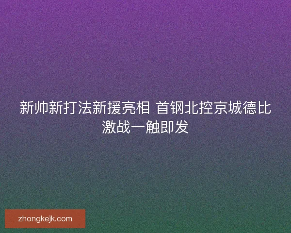 新帅新打法新援亮相 首钢北控京城德比激战一触即发