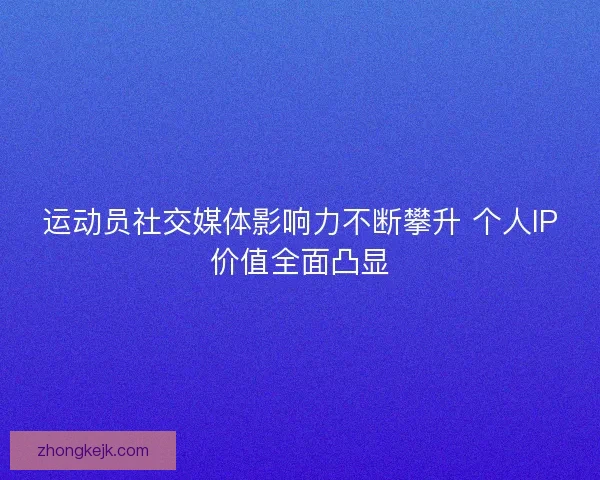运动员社交媒体影响力不断攀升 个人IP价值全面凸显