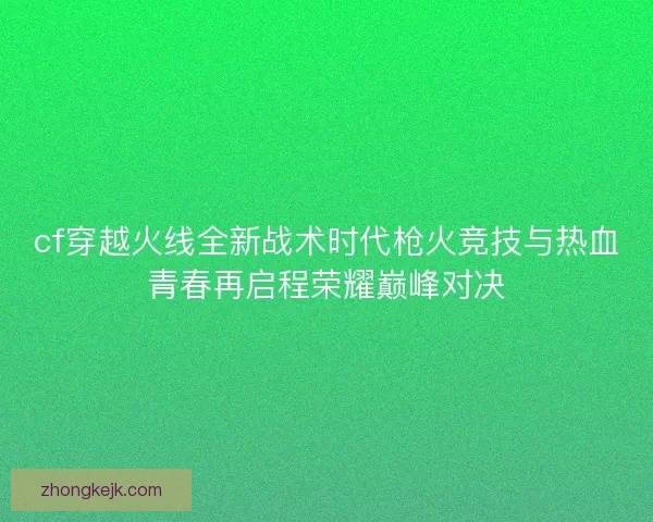 cf穿越火线全新战术时代枪火竞技与热血青春再启程荣耀巅峰对决