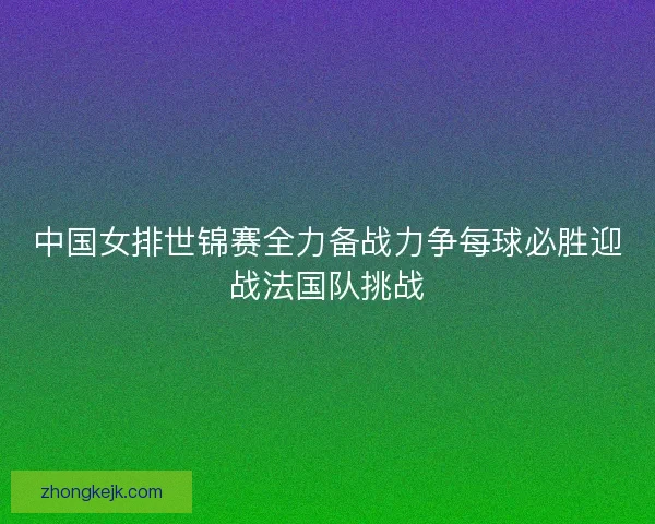 中国女排世锦赛全力备战力争每球必胜迎战法国队挑战