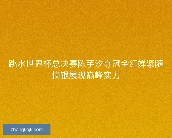 跳水世界杯总决赛陈芋汐夺冠全红婵紧随摘银展现巅峰实力