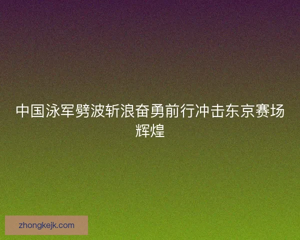 中国泳军劈波斩浪奋勇前行冲击东京赛场辉煌