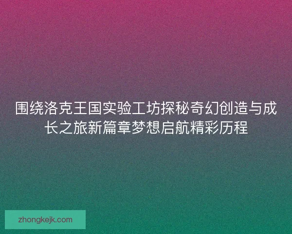 围绕洛克王国实验工坊探秘奇幻创造与成长之旅新篇章梦想启航精彩历程